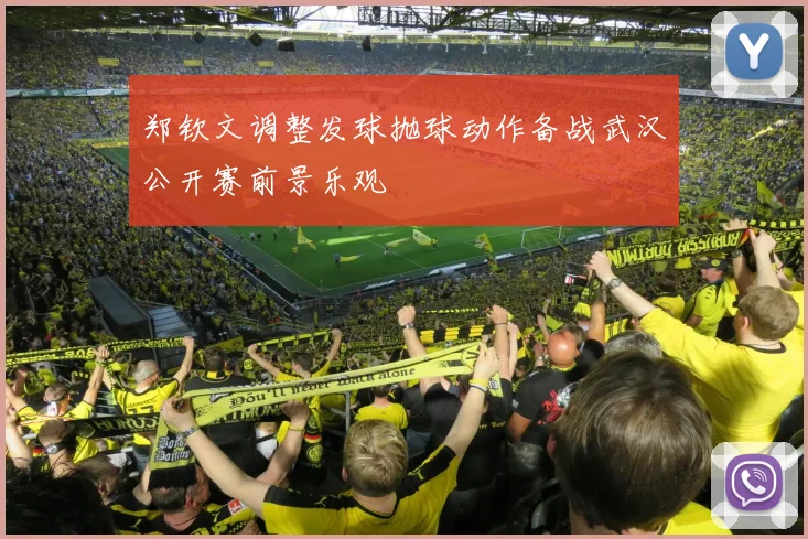 郑钦文调整发球抛球动作备战武汉公开赛前景乐观