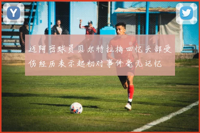 迈阿密球员贝尔特拉梅回忆头部受伤经历表示起初对事件毫无记忆