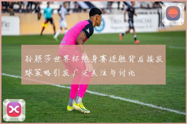 孙颖莎世界杯热身赛连胜背后接发球策略引发广泛关注与讨论