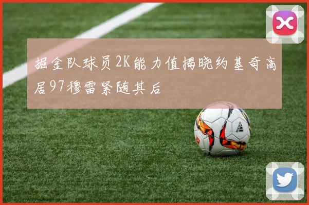 掘金队球员2K能力值揭晓约基奇高居97穆雷紧随其后
