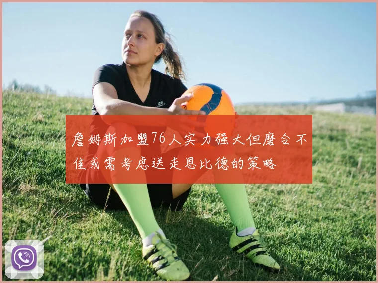 詹姆斯加盟76人实力强大但磨合不佳或需考虑送走恩比德的策略