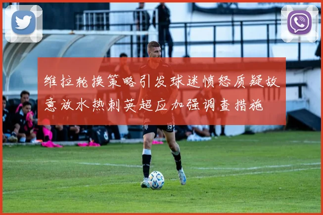 维拉轮换策略引发球迷愤怒质疑故意放水热刺英超应加强调查措施