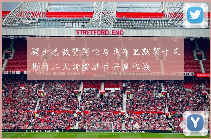 骑士总裁赞阿伦与莫布里默契十足期待二人持续进步并肩作战