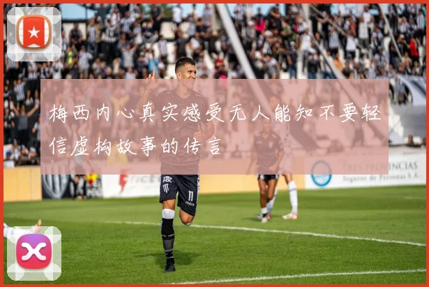 梅西内心真实感受无人能知不要轻信虚构故事的传言