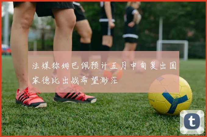 法媒称姆巴佩预计五月中旬复出国家德比出战希望渺茫