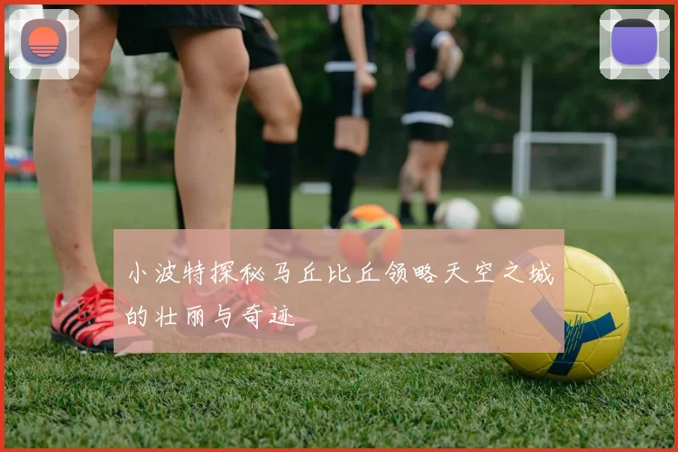 小波特探秘马丘比丘领略天空之城的壮丽与奇迹