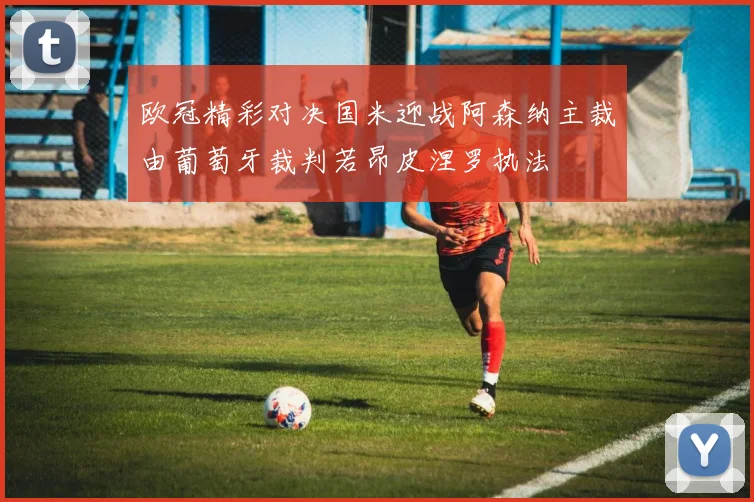 欧冠精彩对决国米迎战阿森纳主裁由葡萄牙裁判若昂皮涅罗执法