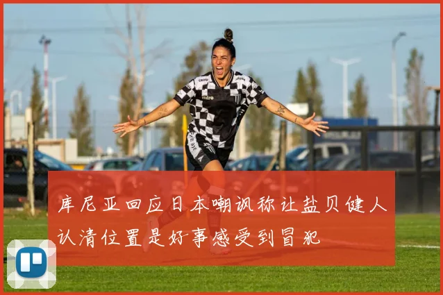 库尼亚回应日本嘲讽称让盐贝健人认清位置是好事感受到冒犯