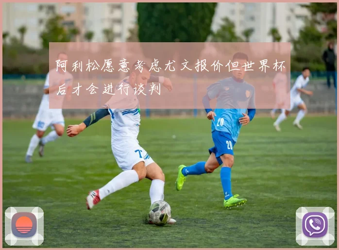阿利松愿意考虑尤文报价但世界杯后才会进行谈判