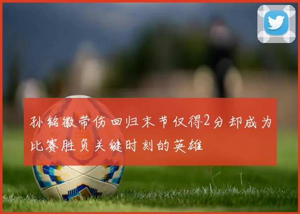 孙铭徽带伤回归末节仅得2分却成为比赛胜负关键时刻的英雄