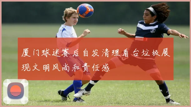 厦门球迷赛后自发清理看台垃圾展现文明风尚和责任感