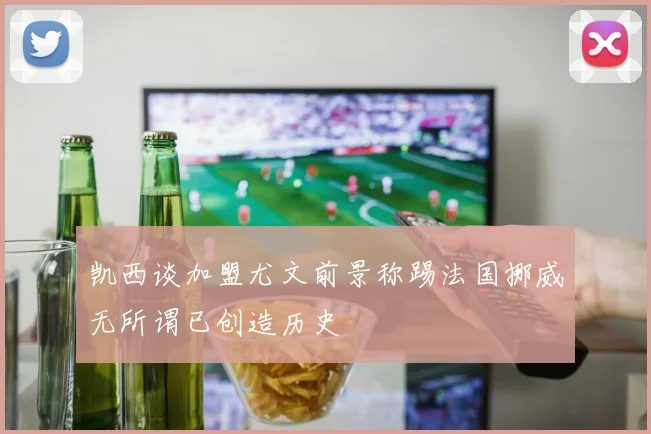 凯西谈加盟尤文前景称踢法国挪威无所谓已创造历史