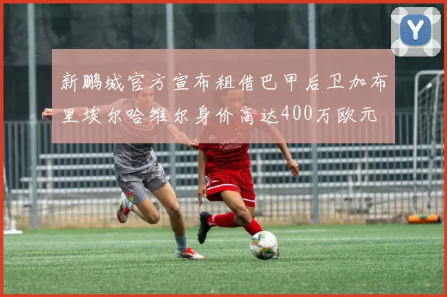 新鹏城官方宣布租借巴甲后卫加布里埃尔哈维尔身价高达400万欧元