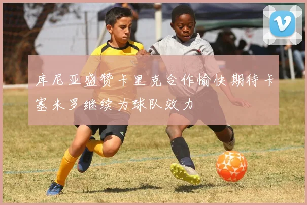 库尼亚盛赞卡里克合作愉快期待卡塞米罗继续为球队效力
