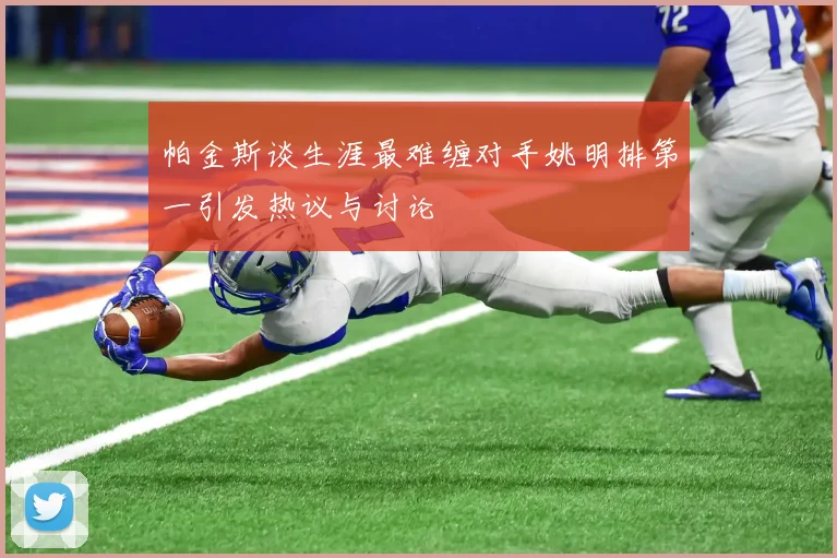 帕金斯谈生涯最难缠对手姚明排第一引发热议与讨论