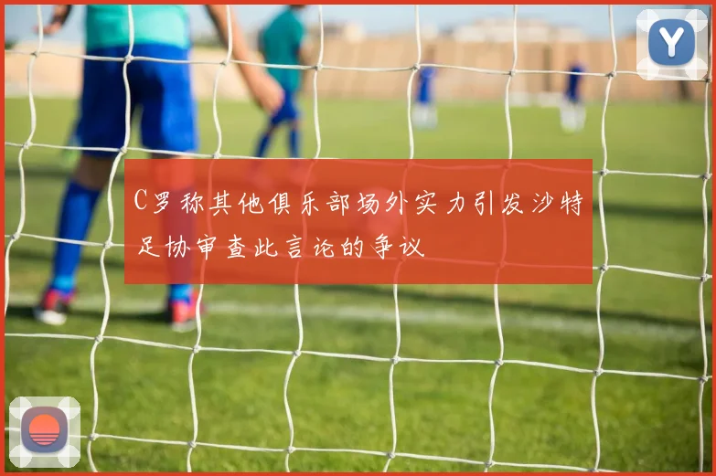 C罗称其他俱乐部场外实力引发沙特足协审查此言论的争议