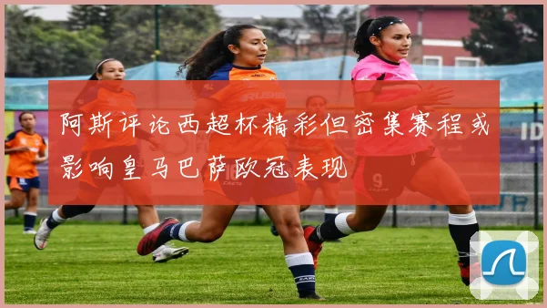 阿斯评论西超杯精彩但密集赛程或影响皇马巴萨欧冠表现