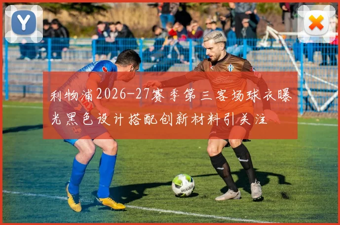 利物浦2026-27赛季第三客场球衣曝光黑色设计搭配创新材料引关注