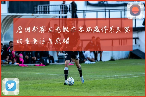 詹姆斯赛后感慨在客场赢得系列赛的重要性与荣耀