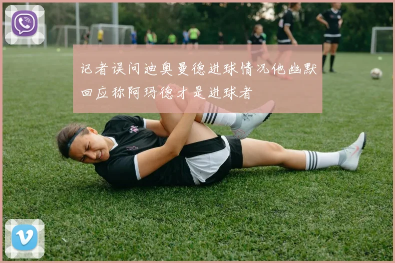记者误问迪奥曼德进球情况他幽默回应称阿玛德才是进球者