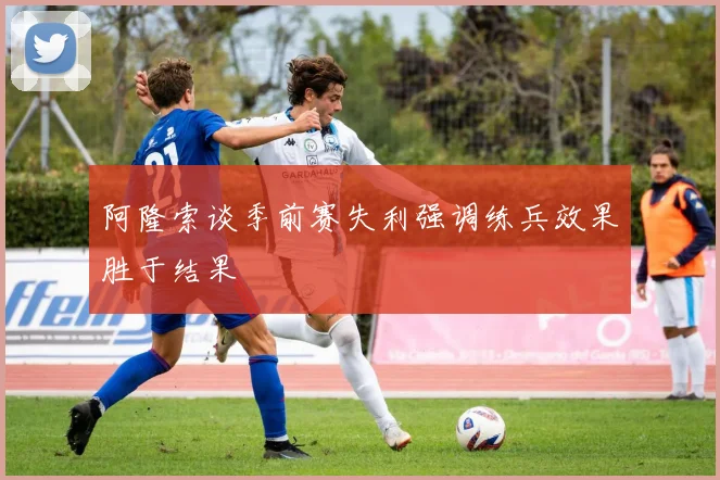 阿隆索谈季前赛失利强调练兵效果胜于结果