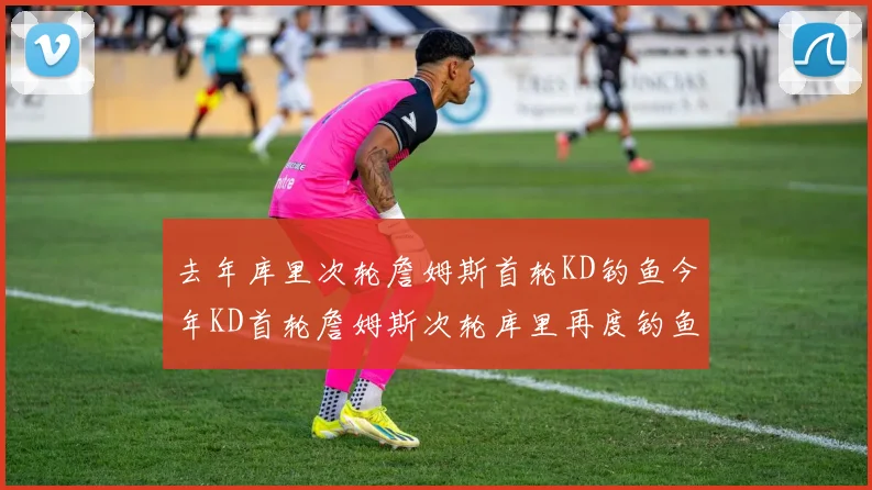 去年库里次轮詹姆斯首轮KD钓鱼今年KD首轮詹姆斯次轮库里再度钓鱼的奇妙对比