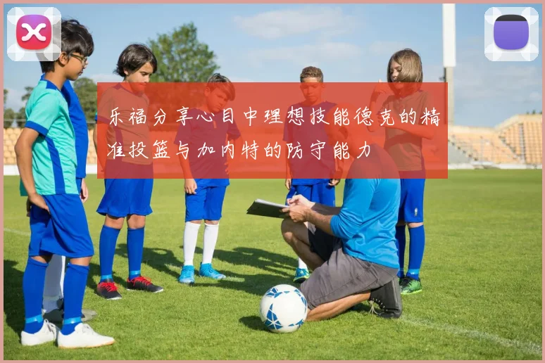 乐福分享心目中理想技能德克的精准投篮与加内特的防守能力