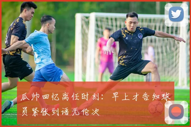 瓜帅回忆离任时刻：早上才告知球员紧张到语无伦次