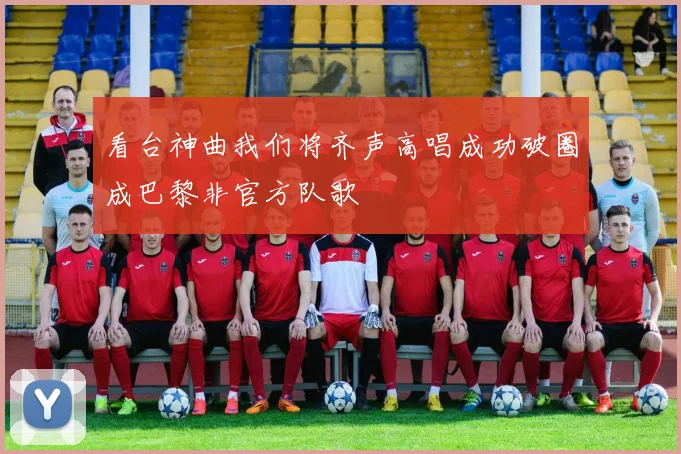 看台神曲我们将齐声高唱成功破圈成巴黎非官方队歌