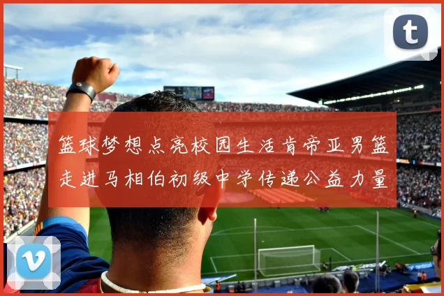 篮球梦想点亮校园生活肯帝亚男篮走进马相伯初级中学传递公益力量