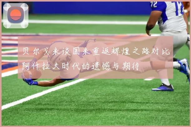 贝尔戈米谈国米重返辉煌之路对比阿什拉夫时代的遗憾与期待