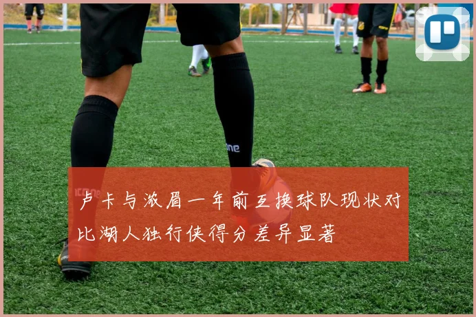 卢卡与浓眉一年前互换球队现状对比湖人独行侠得分差异显著