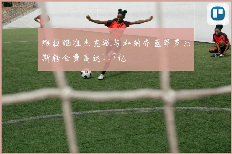 维拉瞄准杰克逊与加纳乔蓝军罗杰斯转会费高达117亿