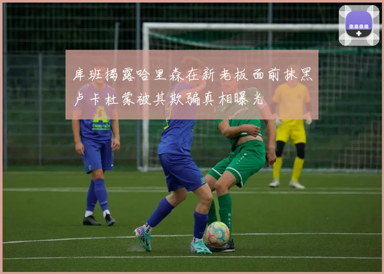 库班揭露哈里森在新老板面前抹黑卢卡杜蒙被其欺骗真相曝光