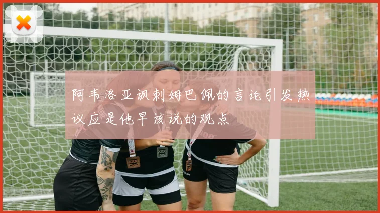 阿韦洛亚讽刺姆巴佩的言论引发热议应是他早该说的观点
